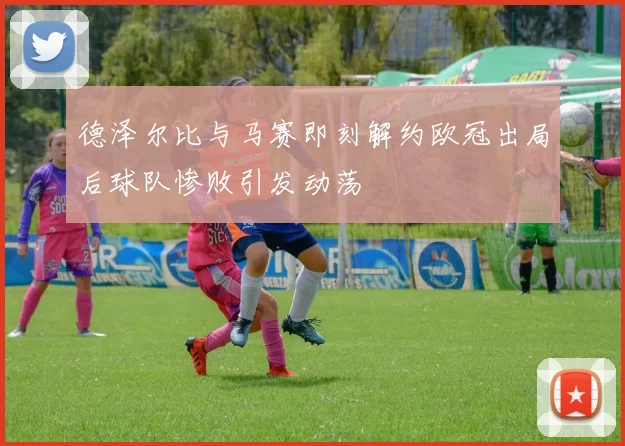 德泽尔比与马赛即刻解约欧冠出局后球队惨败引发动荡