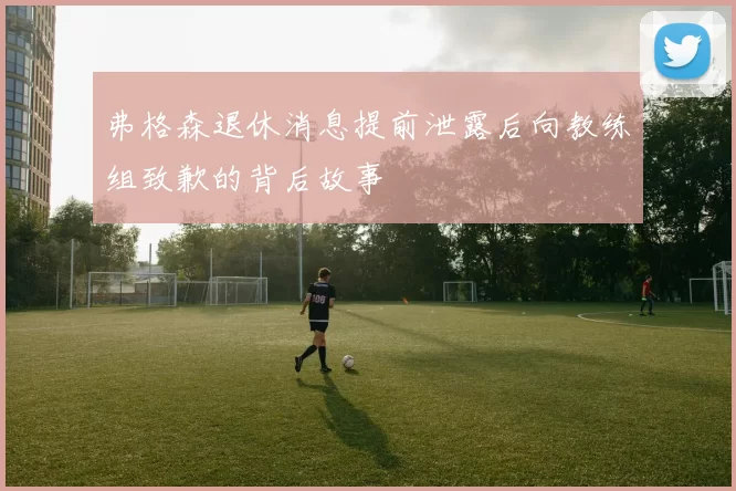 弗格森退休消息提前泄露后向教练组致歉的背后故事