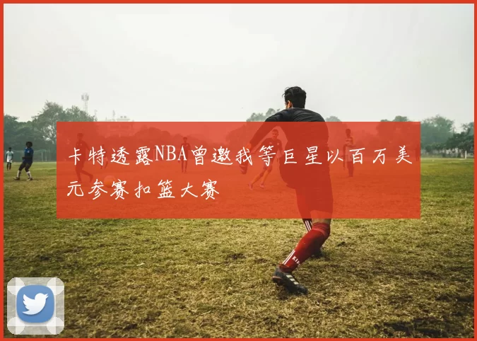 卡特透露NBA曾邀我等巨星以百万美元参赛扣篮大赛