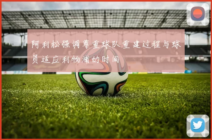 阿利松强调尊重球队重建过程与球员适应利物浦的时间
