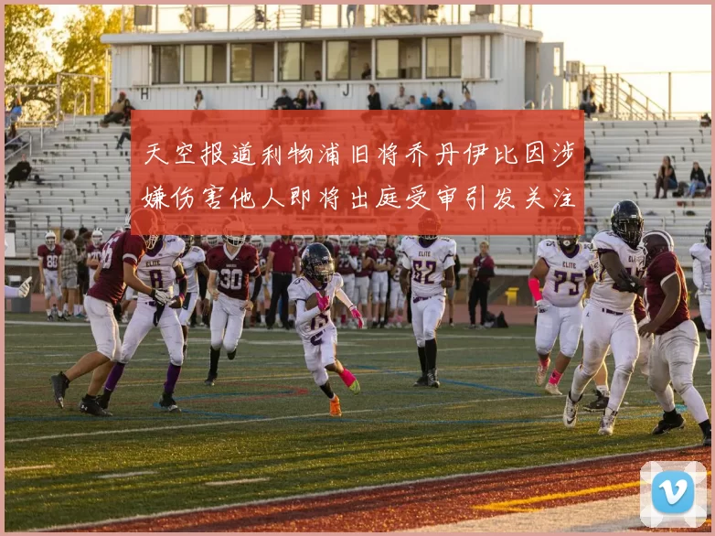 天空报道利物浦旧将乔丹伊比因涉嫌伤害他人即将出庭受审引发关注