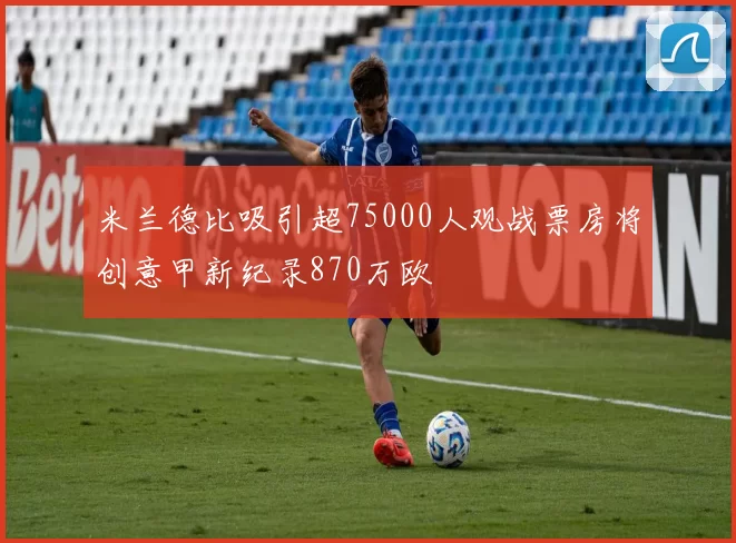 米兰德比吸引超75000人观战票房将创意甲新纪录870万欧