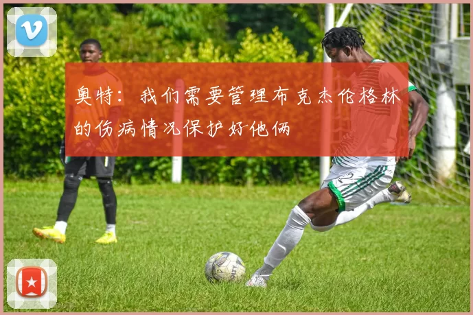 奥特：我们需要管理布克杰伦格林的伤病情况保护好他俩