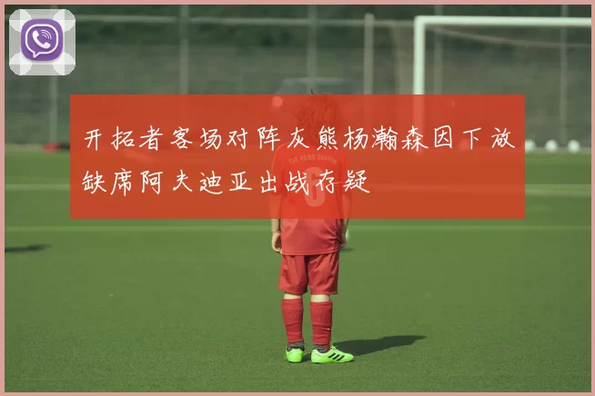开拓者客场对阵灰熊杨瀚森因下放缺席阿夫迪亚出战存疑