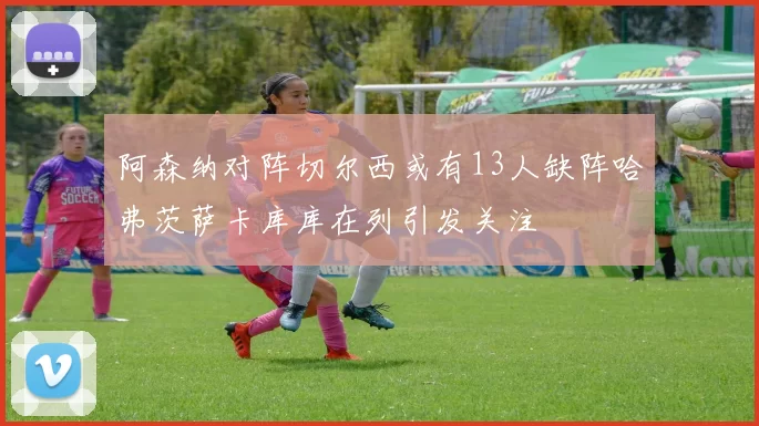 阿森纳对阵切尔西或有13人缺阵哈弗茨萨卡库库在列引发关注
