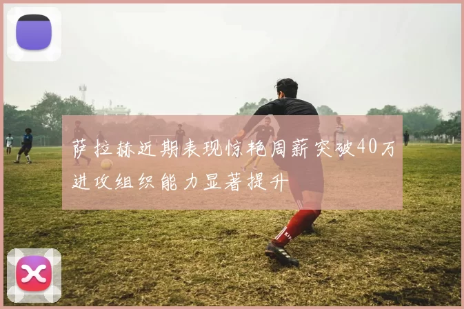 萨拉赫近期表现惊艳周薪突破40万进攻组织能力显著提升