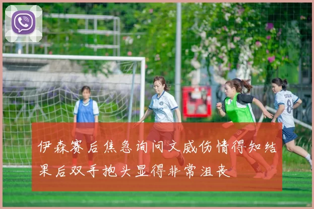 伊森赛后焦急询问文威伤情得知结果后双手抱头显得非常沮丧