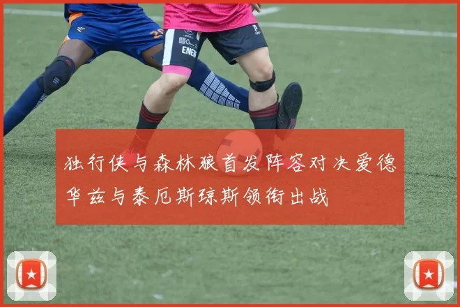 独行侠与森林狼首发阵容对决爱德华兹与泰厄斯琼斯领衔出战