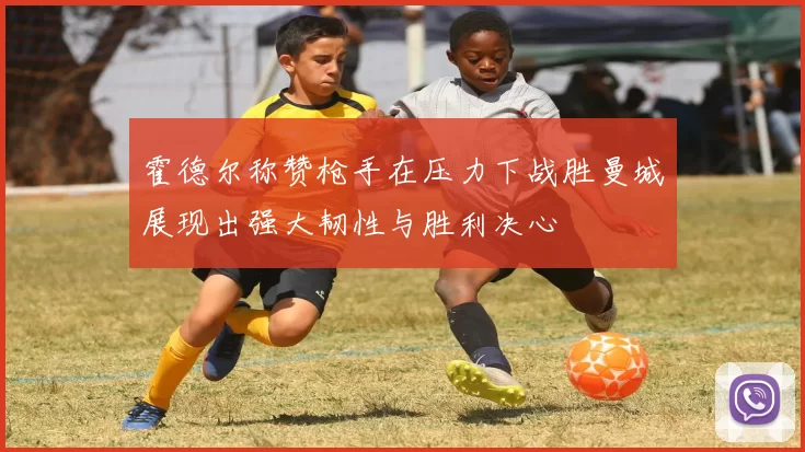 霍德尔称赞枪手在压力下战胜曼城展现出强大韧性与胜利决心