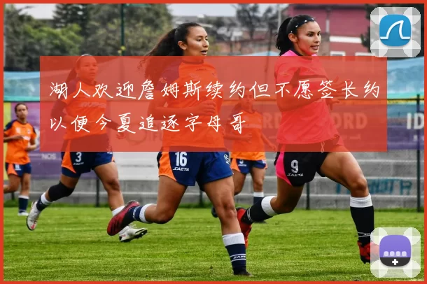 湖人欢迎詹姆斯续约但不愿签长约以便今夏追逐字母哥