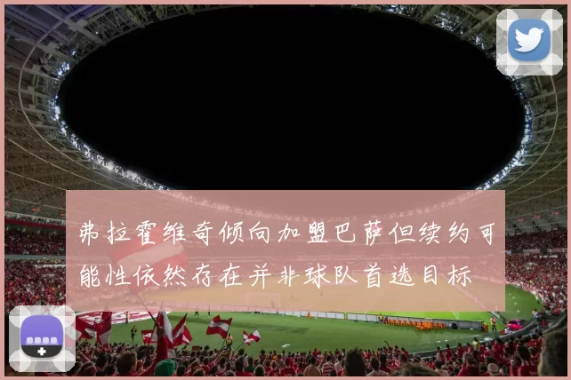 弗拉霍维奇倾向加盟巴萨但续约可能性依然存在并非球队首选目标