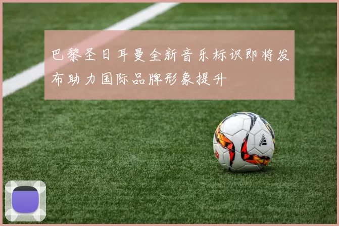 巴黎圣日耳曼全新音乐标识即将发布助力国际品牌形象提升