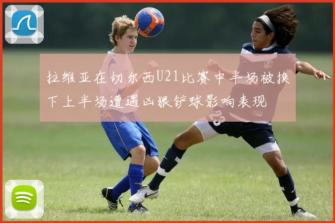 拉维亚在切尔西U21比赛中半场被换下上半场遭遇凶狠铲球影响表现