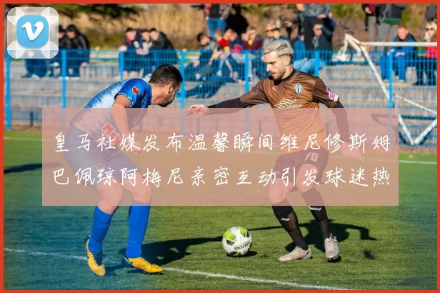 皇马社媒发布温馨瞬间维尼修斯姆巴佩琼阿梅尼亲密互动引发球迷热议