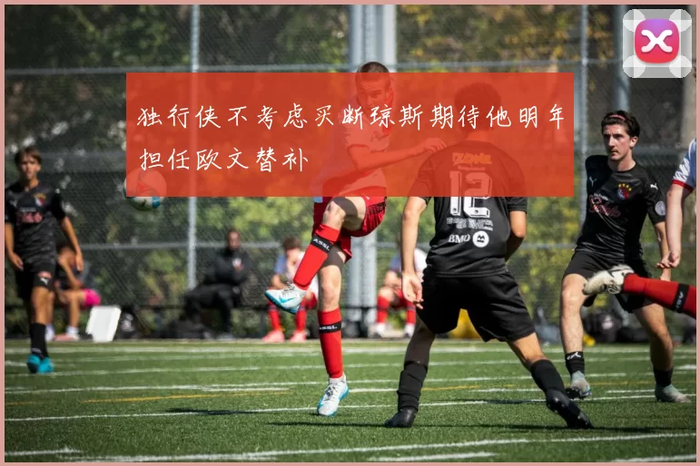 独行侠不考虑买断琼斯期待他明年担任欧文替补