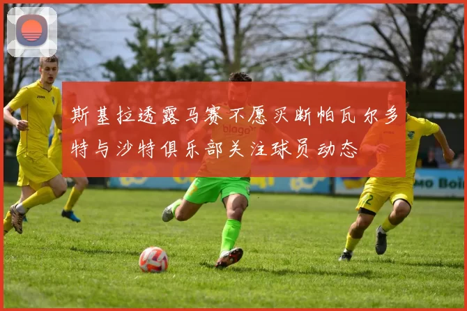 斯基拉透露马赛不愿买断帕瓦尔多特与沙特俱乐部关注球员动态