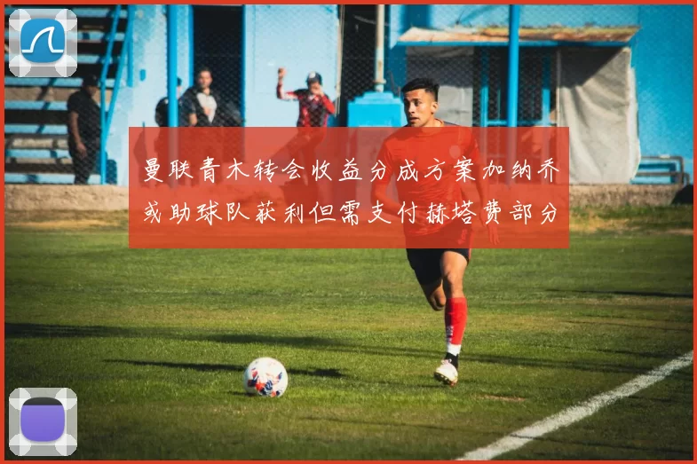 曼联青木转会收益分成方案加纳乔或助球队获利但需支付赫塔费部分收益