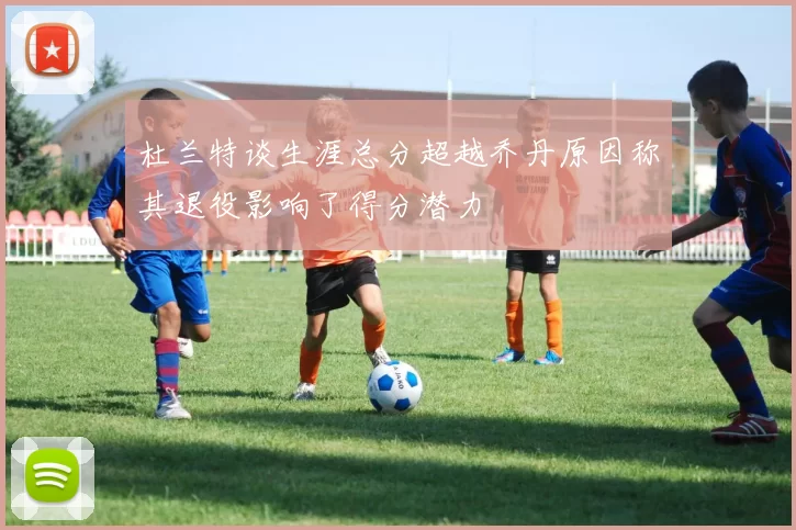 杜兰特谈生涯总分超越乔丹原因称其退役影响了得分潜力