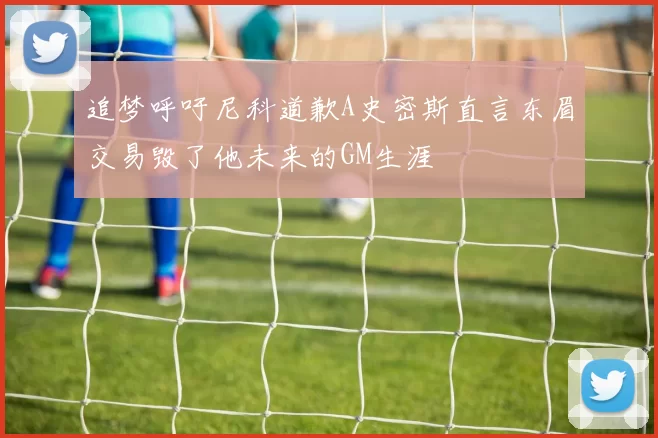 追梦呼吁尼科道歉A史密斯直言东眉交易毁了他未来的GM生涯