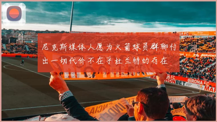 尼克斯媒体人愿为火箭球员群聊付出一切代价不在乎杜兰特的存在