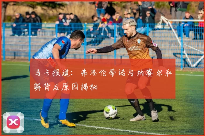 马卡报道：弗洛伦蒂诺与纳赛尔和解背后原因揭秘