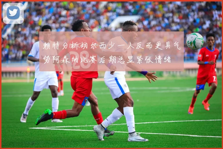 赖特分析切尔西少一人反而更具气势阿森纳比赛后期总显紧张情绪