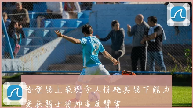 哈登场上表现令人惊艳其场下能力更获骑士将帅高度赞赏