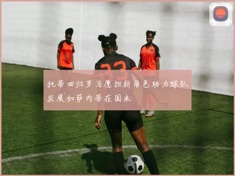 托蒂回归罗马愿担新角色助力球队发展如萨内蒂在国米
