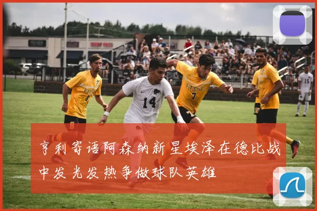 亨利寄语阿森纳新星埃泽在德比战中发光发热争做球队英雄